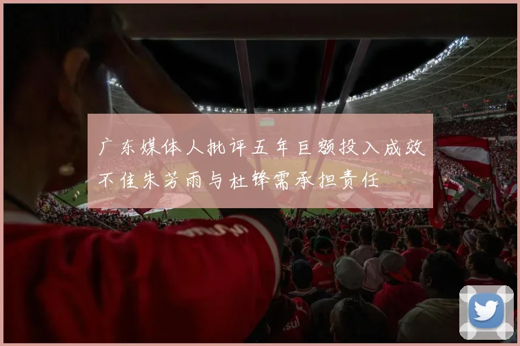 广东媒体人批评五年巨额投入成效不佳朱芳雨与杜锋需承担责任
